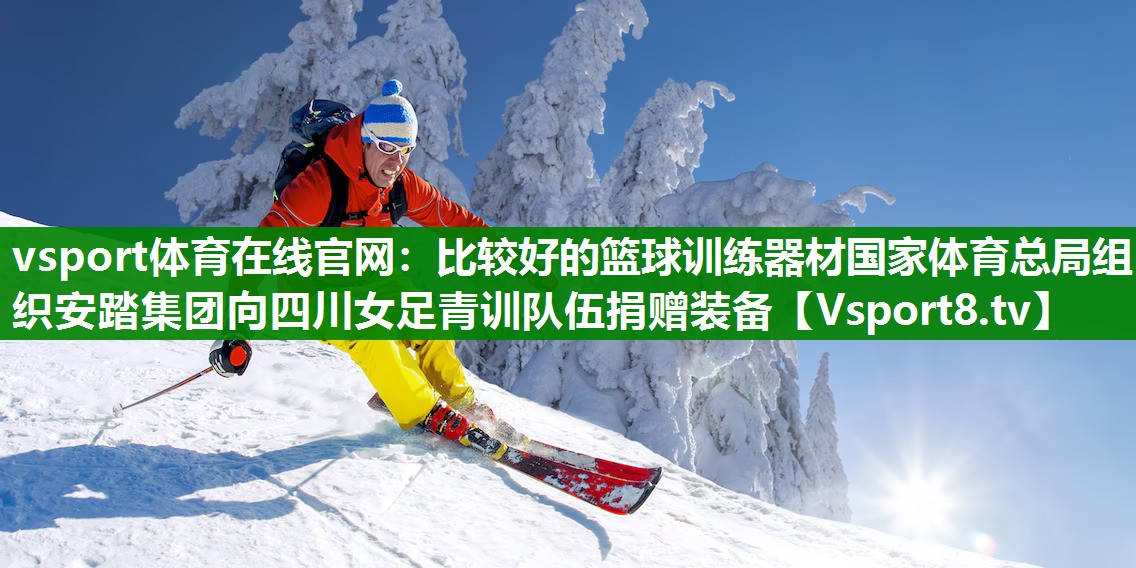 vsport体育在线官网：比较好的篮球训练器材国家体育总局组织安踏集团向四川女足青训队伍捐赠装备